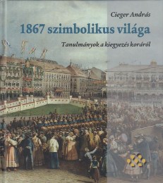 Cieger András: 1867 szimbólikus világa Tanulmányok a kiegyezés koráról